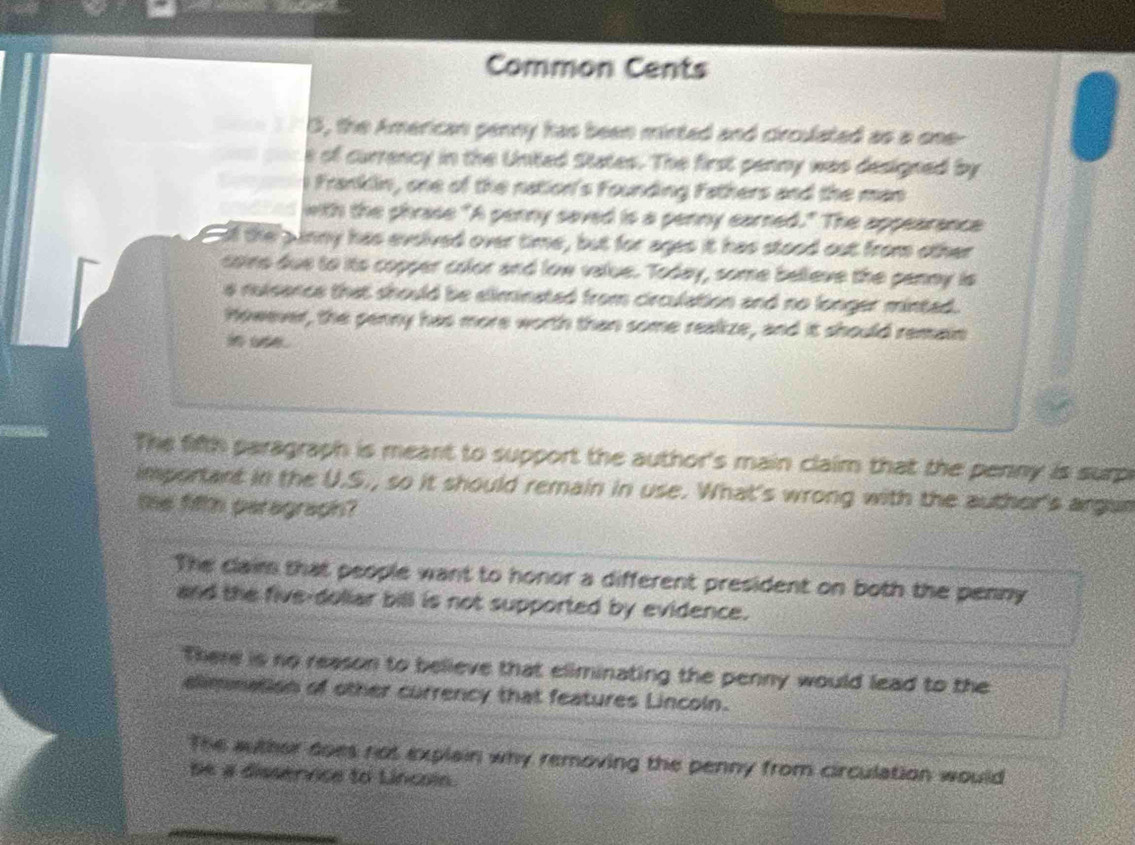 Common Cents
S, the American penny has been minted and circulated as a one-
e of currency in the United States. The first penny was designed by
i Franklin, one of the nation's Founding Fathers and the man
with the phrase "A penny saved is a penny earned." The appearance
Eif the pnny has evsived over time, but for ages it has stood out from other
coins due to its copper color and low value. Today, some believe the panny is
s nuisance that should be eliminated from circulation and no longer minted.
However, the penny has more worth than some realize, and it should remain
The fifth paragraph is meant to support the author's main claim that the penny is surp
important in the U.S., so it should remain in use. What's wrong with the auther's argan
the fifth paragraph?
The claim that people want to honor a different president on both the penny
and the five-doliar bill is not supported by evidence.
There is no reason to believe that eliminating the penny would lead to the
elimmation of other currency that features Lincoln.
The auther does not explain why removing the penny from circulation would
Se a dissernce to Lincoin.
