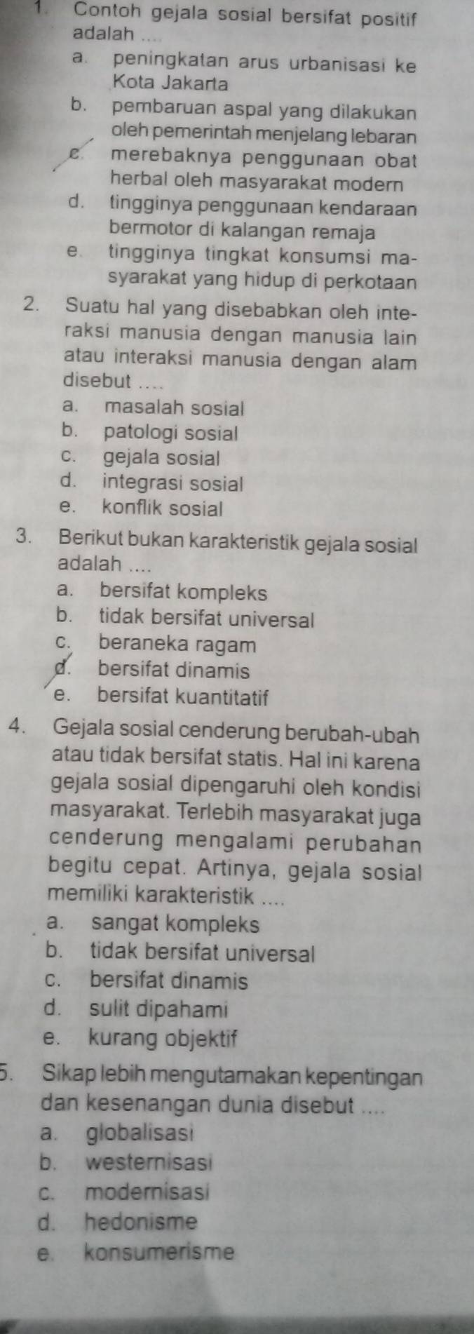 Contoh gejala sosial bersifat positif
adalah
a. peningkatan arus urbanisasi ke
Kota Jakarta
b. pembaruan aspal yang dilakukan
oleh pemerintah menjelang lebaran
c merebaknya penggunaan obat
herbal oleh masyarakat modern
d. tingginya penggunaan kendaraan
bermotor di kalangan remaja
e. tingginya tingkat konsumsi ma-
syarakat yang hidup di perkotaan
2. Suatu hal yang disebabkan oleh inte-
raksi manusia dengan manusia lain 
atau interaksi manusia dengan alam
disebut ....
a. masalah sosial
b. patologi sosial
c. gejala sosial
d. integrasi sosial
e. konflik sosial
3. Berikut bukan karakteristik gejala sosial
adalah ....
a. bersifat kompleks
b. tidak bersifat universal
c. beraneka ragam
d. bersifat dinamis
e. bersifat kuantitatif
4. Gejala sosial cenderung berubah-ubah
atau tidak bersifat statis. Hal ini karena
gejala sosial dipengaruhi oleh kondisi
masyarakat. Terlebih masyarakat juga
cenderung mengalami perubahan
begitu cepat. Artinya, gejala sosial
memiliki karakteristik ....
a. sangat kompleks
b. tidak bersifat universal
c. bersifat dinamis
d. sulit dipahami
e. kurang objektif
5. Sikap lebih mengutamakan kepentingan
dan kesenangan dunia disebut ....
a. globalisasi
b. westernisasi
c. modernisasi
d. hedonisme
e. konsumerisme