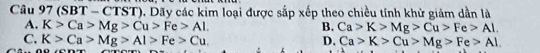 (SBT - CTST). Dãy các kim loại được sắp xếp theo chiều tính khử giảm dần là
A. K>Ca>Mg>Cu>Fe>Al. B. Ca>K>Mg>Cu>Fe>Al.
C. K>Ca>Mg>Al>Fe>Cu. D, Ca>K>Cu>Mg>Fe>Al.