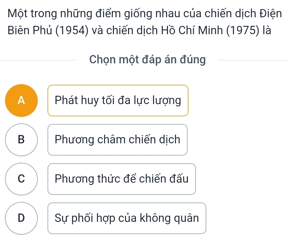 Một trong những điểm giống nhau của chiến dịch Điện
Biên Phủ (1954) và chiến dịch Hồ Chí Minh (1975) là
Chọn một đáp án đúng
A Phát huy tối đa lực lượng
B Phương châm chiến dịch
C Phương thức để chiến đấu
D Sự phối hợp của không quân