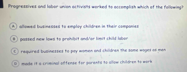 Progressives and labor union activists worked to accomplish which of the following?
A) allowed businesses to employ children in their companies
B passed new laws to prohibit and/or limit child labor
required businesses to pay women and children the same wages as men
D) made it a criminal offense for parents to allow children to work