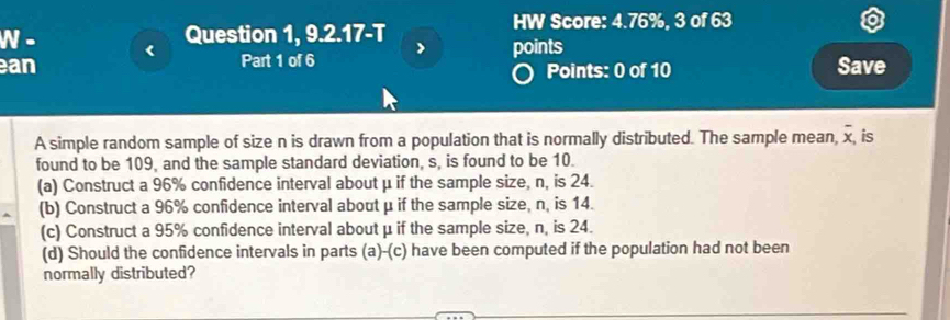 HW Score: 4.76%, 3 of 63 
N - Question 1, 9.2.17-T > points 
an Save 
Part 1 of 6 Points: 0 of 10
A simple random sample of size n is drawn from a population that is normally distributed. The sample mean, overline x is 
found to be 109, and the sample standard deviation, s, is found to be 10. 
(a) Construct a 96% confidence interval about μ if the sample size, n, is 24. 
(b) Construct a 96% confidence interval about μ if the sample size, n, is 14. 
(c) Construct a 95% confidence interval about μ if the sample size, n, is 24. 
(d) Should the confidence intervals in parts (a) -(c) have been computed if the population had not been 
normally distributed?