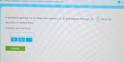 N11 Write a quadratic function from its vertex and another point URV 
A parabola opening up or down has vertex (-3,2) and passes through (3,- 5/2 ). Write its 
equation in vertex form. 
Simplify any fractions
 □ /□   (□) 
Submit