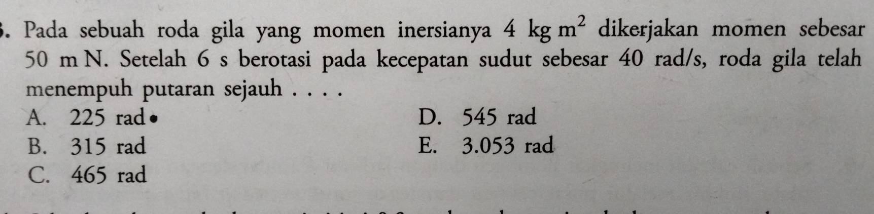 Pada sebuah roda gila yang momen inersianya 4kgm^2 dikerjakan momen sebesar
50 m N. Setelah 6 s berotasi pada kecepatan sudut sebesar 40 rad/s, roda gila telah
menempuh putaran sejauh . . . .
A. 225 rad D. 545 rad
B. 315 rad E. 3.053 rad
C. 465 rad