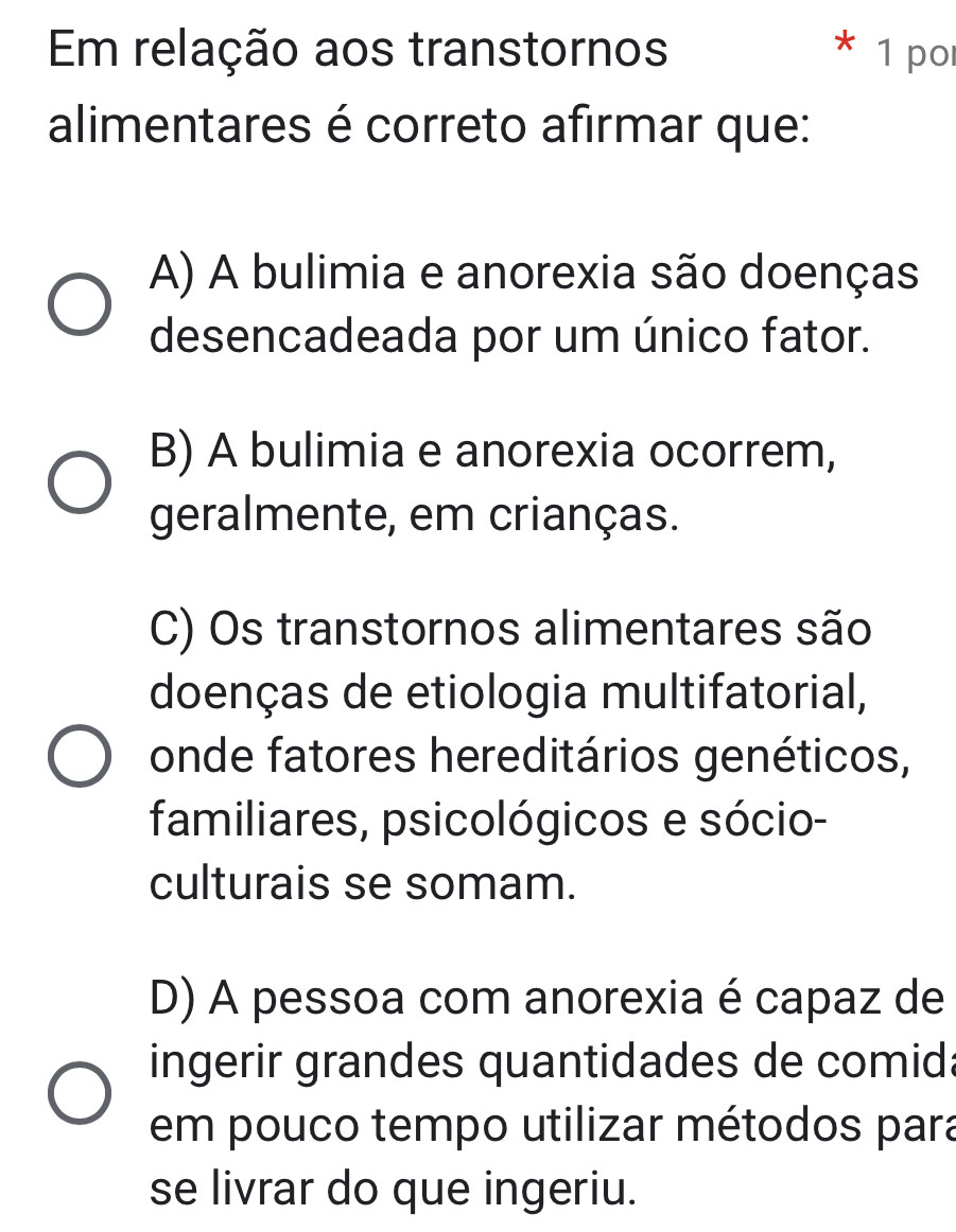 Em relação aos transtornos 1 po
alimentares é correto afirmar que:
A) A bulimia e anorexia são doenças
desencadeada por um único fator.
B) A bulimia e anorexia ocorrem,
geralmente, em crianças.
C) Os transtornos alimentares são
doenças de etiologia multifatorial,
onde fatores hereditários genéticos,
familiares, psicológicos e sócio-
culturais se somam.
D) A pessoa com anorexia é capaz de
ingerir grandes quantidades de comida
em pouco tempo utilizar métodos para
se livrar do que ingeriu.