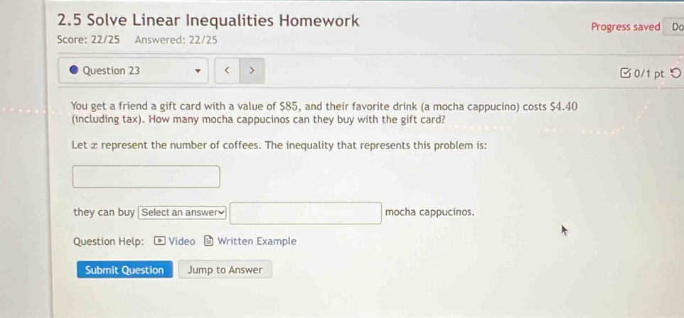 2.5 Solve Linear Inequalities Homework 
Progress saved Do 
Score: 22/25 Answered: 22/25 
Question 23 < > □0/1 ptつ 
You get a friend a gift card with a value of $85, and their favorite drink (a mocha cappucino) costs $4.40
(including tax). How many mocha cappucinos can they buy with the gift card? 
Let x represent the number of coffees. The inequality that represents this problem is: 
they can buy Select an answer₹ mocha cappucinos. 
Question Help: Video Written Example 
Submit Question Jump to Answer