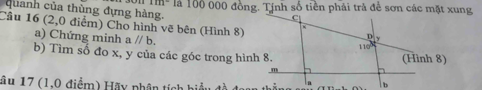 Im- là 100 000 đồng. Tính số tiền phải trả đề sơn các mặt xung
quanh của thùng đựng hàng. 
Câu 16 (2,0 điểm) Cho hình vẽ bên (Hình 8)
a) Chứng minh a//b.
b) Tìm số đo x, y của các góc trong hình 8.
âu 17 (1,0 điểm) Hãy phân tích hiểu