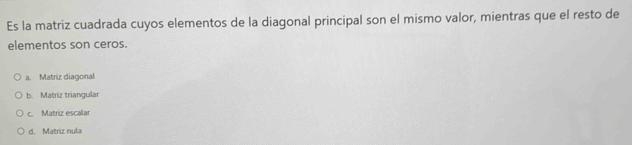 Es la matriz cuadrada cuyos elementos de la diagonal principal son el mismo valor, mientras que el resto de
elementos son ceros.
a. Matriz diagonal
b. Matriz triangular
c. Matriz escalar
d. Matriz nula