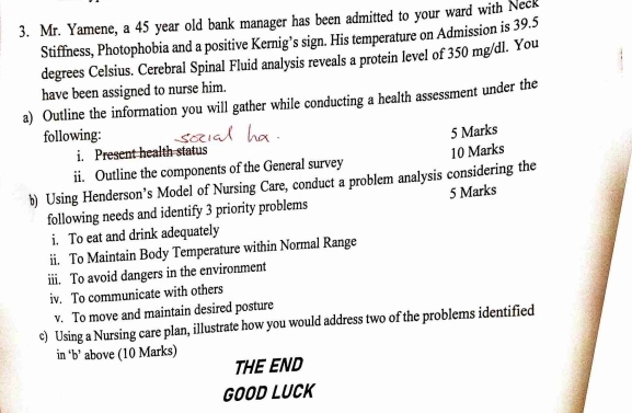 Mr. Yamene, a 45 year old bank manager has been admitted to your ward with Neck 
Stiffness, Photophobia and a positive Kernig’s sign. His temperature on Admission is 39.5
degrees Celsius. Cerebral Spinal Fluid analysis reveals a protein level of 350 mg/dl. You 
have been assigned to nurse him. 
a) Outline the information you will gather while conducting a health assessment under the 
following: 
5 Marks 
i. Present health status 
ii. Outline the components of the General survey 10 Marks 
b) Using Henderson’s Model of Nursing Care, conduct a problem analysis considering the 
following needs and identify 3 priority problems 5 Marks 
i. To eat and drink adequately 
ii. To Maintain Body Temperature within Normal Range 
iii. To avoid dangers in the environment 
iv. To communicate with others 
v. To move and maintain desired posture 
c) Using a Nursing care plan, illustrate how you would address two of the problems identified 
in ‘b’ above (10 Marks) 
THE END 
GOOD LUCK