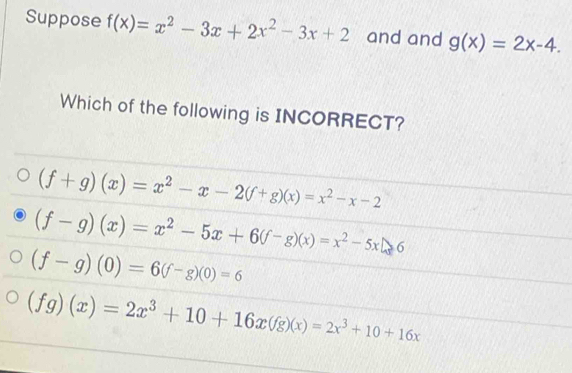 Suppose f(x)=x^2-3x+2x^2-3x+2 and and g(x)=2x-4. 
Which of the following is INCORRECT?
(f+g)(x)=x^2-x-2(f+g)(x)=x^2-x-2
(f-g)(x)=x^2-5x+6(f-g)(x)=x^2-5xln 6
(f-g)(0)=6(f-g)(0)=6
(fg)(x)=2x^3+10+16x(fg)(x)=2x^3+10+16x