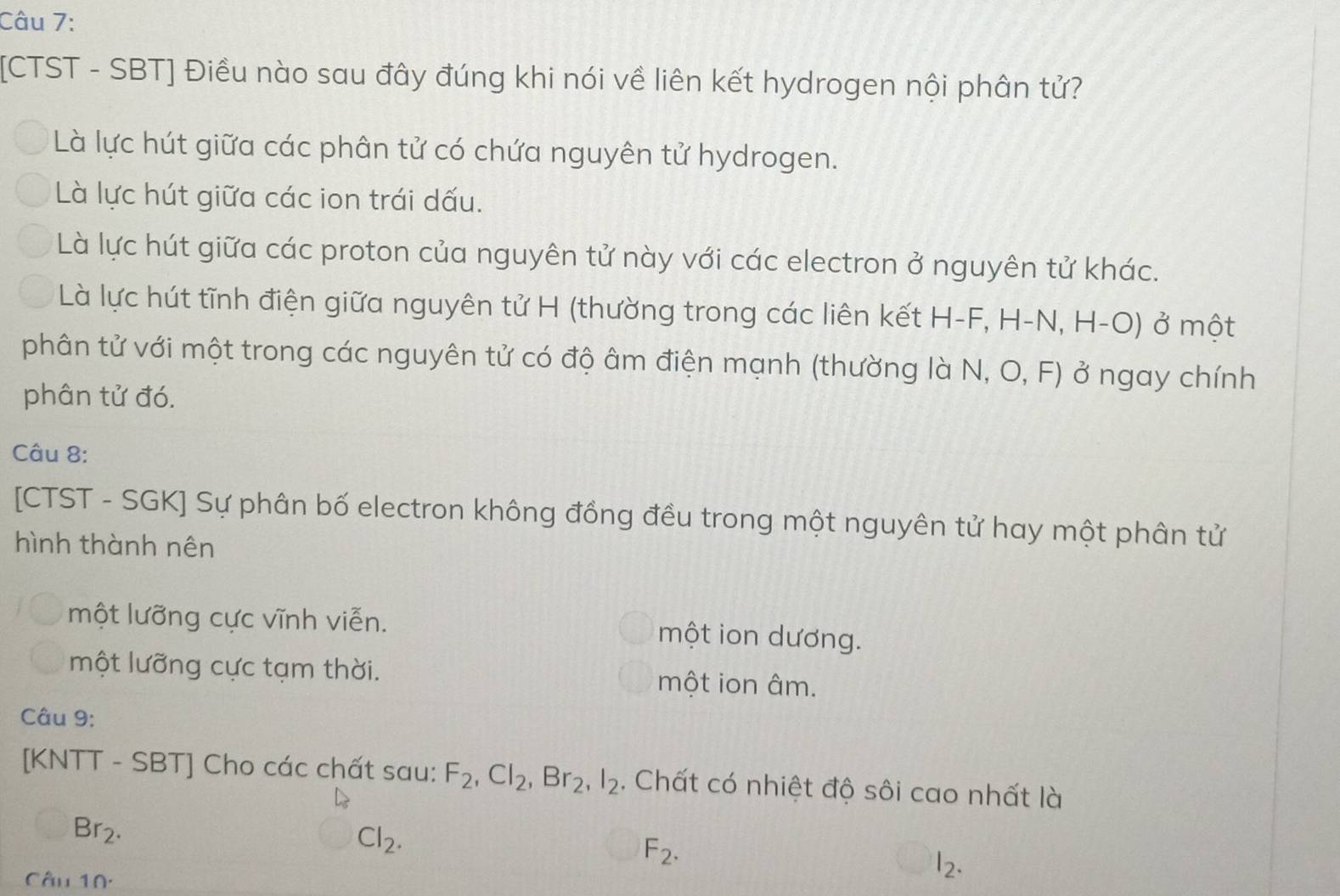 [CTST - SBT] Điều nào sau đây đúng khi nói về liên kết hydrogen nội phân tử?
Là lực hút giữa các phân tử có chứa nguyên tử hydrogen.
Là lực hút giữa các ion trái dấu.
Là lực hút giữa các proton của nguyên tử này với các electron ở nguyên tử khác.
Là lực hút tĩnh điện giữa nguyên tử H (thường trong các liên kết H-F, H-N, H-O) ở một
phân tử với một trong các nguyên tử có độ âm điện mạnh (thường là N, O, F) ở ngay chính
phân tử đó.
Câu 8:
[CTST - SGK] Sự phân bố electron không đồng đều trong một nguyên tử hay một phân tử
hình thành nên
một lưỡng cực vĩnh viễn. một ion dương.
một lưỡng cực tạm thời. một ion âm.
Câu 9:
[KNTT - SBT] Cho các chất sau: F_2, Cl_2, Br_2, l_2. Chất có nhiệt độ sôi cao nhất là
Br_2.
Cl_2.
F_2. 
Câu 10.
l_2.