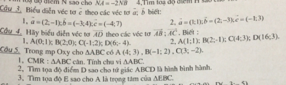 ộạ độ điểm N sao cho NA=-2NB 4,Tim toa độ điểm H s 
Cầu 3. Biểu diễn véc tơ vector c theo các véc tơ vector a:vector b biet: 
1, vector a=(2;-1); vector b=(-3;4); vector c=(-4;7) 2, vector a=(1;1); vector b=(2;-3); vector c=(-1;3). Biet : 
Câu 4. Hãy biểu diễn véc tơ vector AD theo các véc tơ vector AB; vector AC A(1;1); B(2;-1); C(4;3); D(16;3). 
1, A(0;1); B(2;0); C(-1;2); D(6;-4). 2, 
Câu 5. Trong mp Oxy cho △ ABC có A(4;3), B(-1;2), C(3;-2). 
1, CMR : △ ABC cân. Tính chu vi △ ABC. 
2, Tìm tọa độ điểm D sao cho tứ giác ABCD là hình bình hành. 
3, Tìm tọa độ E sao cho A là trọng tâm của △ EBC.
(2(3,_ 5)