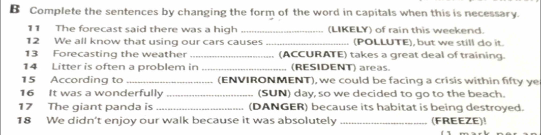 Complete the sentences by changing the form of the word in capitals when this is necessary. 
11 The forecast said there was a high _(LIKELY) of rain this weekend. 
12 We all know that using our cars causes _(POLLUTE), but we still do it. 
13 Forecasting the weather _(ACCURATE) takes a great deal of training. 
14 Litter is often a problem in _(RESIDENT) areas. 
15 According to _(ENVIRONMENT), we could be facing a crisis within fifty ye 
16 It was a wonderfully _(SUN) day, so we decided to go to the beach. 
17 The giant panda is _(DANGER) because its habitat is being destroyed. 
18 We didn’t enjoy our walk because it was absolutely _(FREEZE)!