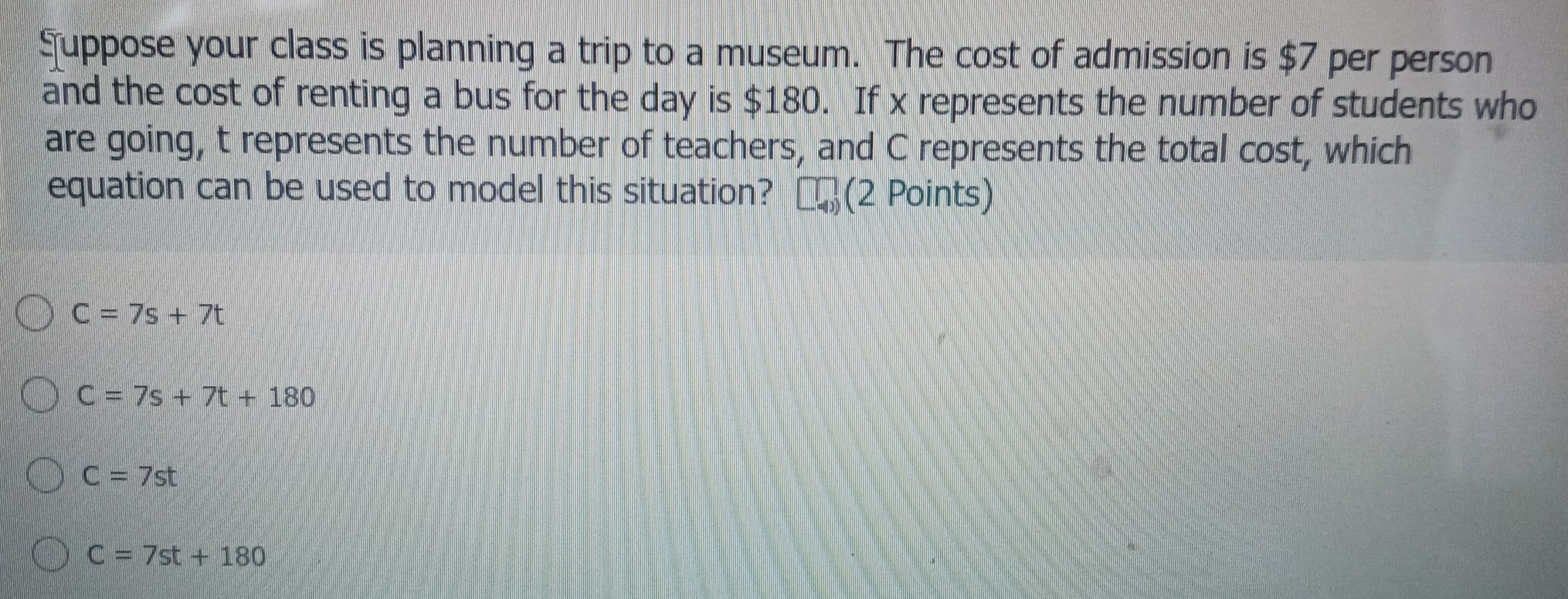 Suppose your class is planning a trip to a museum. The cost of admission is $7 per person
and the cost of renting a bus for the day is $180. If x represents the number of students who
are going, t represents the number of teachers, and C represents the total cost, which
equation can be used to model this situation? (2 Points)
C=7s+7t
C=7s+7t+180
C=7st
C=7st+180