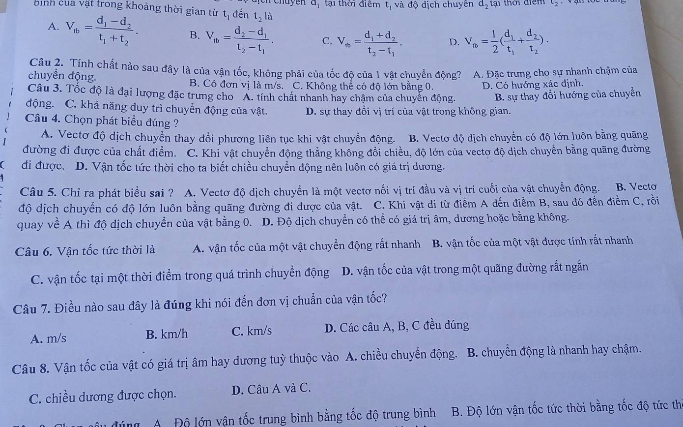 đự tại thời điểm t_1 và độ dịch chuyên d_2 tại thời điểm t_2
bình của vật trong khoảng thời gian từ t_1 đến t_2 là
A. V_tb=frac d_1-d_2t_1+t_2. B. V_tb=frac d_2-d_1t_2-t_1. C. V_tb=frac d_1+d_2t_2-t_1. D. V_tb= 1/2 (frac d_1t_1+frac d_2t_2).
Câu 2. Tính chất nào sau đây là của vận tốc, không phải của tốc độ của 1 vật chuyền động? A. Đặc trưng cho sự nhanh chậm của
chuyển động.
B. Có đơn vị là m/s. C. Không thể có độ lớn bằng 0. D. Có hướng xác định.
Câu 3. Tốc độ là đại lượng đặc trưng cho A. tính chất nhanh hay chậm của chuyển động. B. sự thay đổi hướng của chuyển
động. C. khả năng duy trì chuyển động của vật. D. sự thay đổi vị trí của vật trong không gian.
Câu 4. Chọn phát biểu đúng ?
A. Vectơ độ dịch chuyển thay đổi phương liên tục khi vật chuyển động. B. Vectơ độ dịch chuyển có độ lớn luôn bằng quãng
đường đi được của chất điểm. C. Khi vật chuyển động thẳng không đổi chiều, độ lớn của vectơ độ dịch chuyền bằng quãng đường
đi được. D. Vận tốc tức thời cho ta biết chiều chuyền động nên luôn có giá trị dương.
Câu 5. Chỉ ra phát biểu sai ? A. Vectơ độ dịch chuyển là một vectơ nối vị trí đầu và vị trí cuối của vật chuyển động. B. Vecto
độ dịch chuyển có độ lớn luôn bằng quãng đường đi được của vật. C. Khi vật đi từ điểm A đến điểm B, sau đó đến điểm C, rồi
quay về A thì độ dịch chuyển của vật bằng 0. D. Độ dịch chuyển có thể có giá trị âm, dương hoặc bằng không.
Câu 6. Vận tốc tức thời là A. vận tốc của một vật chuyển động rất nhanh B. vận tốc của một vật được tính rất nhanh
C. vận tốc tại một thời điểm trong quá trình chuyển động D. vận tốc của vật trong một quãng đường rất ngắn
Câu 7. Điều nào sau đây là đúng khi nói đến đơn vị chuẩn của vận tốc?
A. m/s B. km/h C. km/s D. Các câu A, B, C đều đúng
Câu 8. Vận tốc của vật có giá trị âm hay dương tuỳ thuộc vào A. chiều chuyển động. B. chuyển động là nhanh hay chậm.
C. chiều dương được chọn.  D. Câu A và C.
A Độ lớn vận tốc trung bình bằng tốc độ trung bình  B. Độ lớn vận tốc tức thời bằng tốc độ tức th
