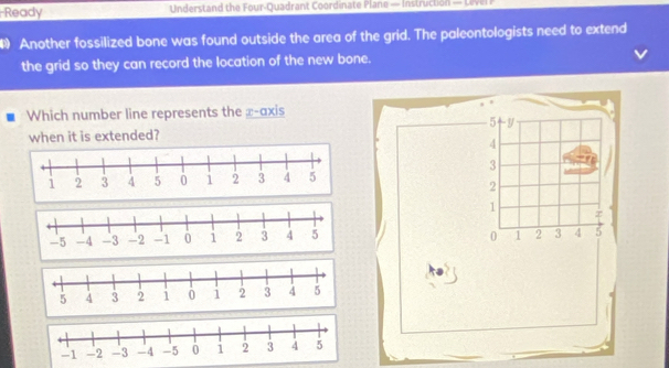 Ready Understand the Four-Quadrant Coordinate Plane — Instruction — Level P 
• Another fossilized bone was found outside the area of the grid. The paleontologists need to extend 
the grid so they can record the location of the new bone. 
Which number line represents the x-axis
5 y
when it is extended?
4
3
2
1 z
0 1 2 3 4 5