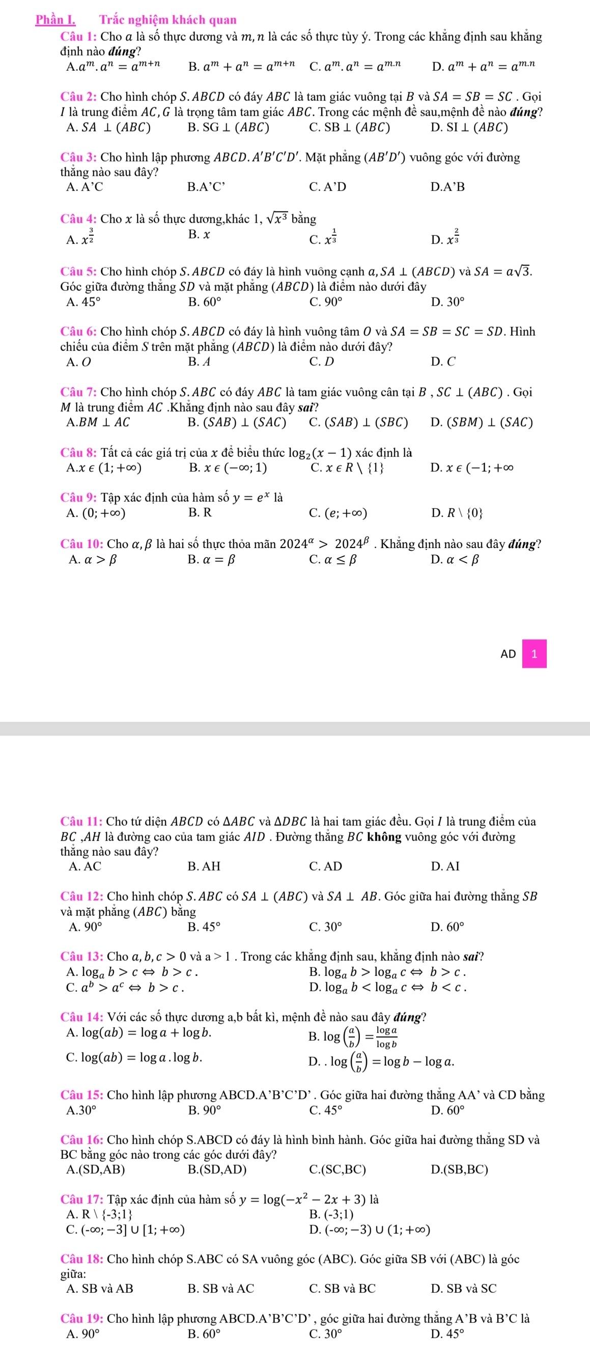 Phần I. Trắc nghiệm khách quan
Câu 1: Cho a là số thực dương và m, n là các số thực tùy ý. Trong các khẳng định sau khẳng
định nào đúng?
A.a^m· a^n=a^(m+n) B. a^m+a^n=a^(m+n) C. a^m· a^n=a^(m.n) D a^m+a^n=a^(m.n)
Câu 2: Cho hình chóp S. ABCD có đáy ABC là tam giác vuông tại B và SA=SB=SC.Goi
I là trung điểm AC,G là trọng tâm tam giác ABC. Trong các mệnh đề sau,mệnh đề nào đúng?
A. SA⊥ (ABC) B. SG⊥ (ABC) C. SB⊥ (ABC) D. S SI⊥ (ABC)
Câu 3: Cho hình lập phương ABCD.A'B'C'D'. Mặt phẳng (AB'D') vuông góc với đường
thắng nào sau đây?
A.A'C
B. A'C' C. A'D D.
Câu 4: Cho x là số thực dương,khác 1,sqrt(x^3) bằng
B. x
A. x^(frac 3)2 x^(frac 1)3 D. x^(frac 2)3
C.
Câu 5: Cho hình chóp S. ABCI 9 có đáy là hình vuông cạnh a,SA⊥ (ABCD) vaSA=asqrt(3).
Góc giữa đường thăng SD và mặt phẳng (ABCD) là điểm nào dưới đây
A. 45° B. 60° C. 90° D. 30°
Câu 6: Cho hình chóp S.ABCD có đáy là hình vuông tâ mOvdot a SA=SB=SC=SD. Hình
chiếu của điểm S trên mặt phăng (ABCD) là điểm nào dưới đây?
A. O B. A C. D D. C
Câu 7: Cho hình chóp S. ABC có đáy ABC là tam giác vuông cân tại B ,SC⊥ (ABC).Gpi
M là trung điểm AC .Khẳng định nào sau đây sai?
A.BM⊥ AC B. (SAB)⊥ (SAC) C. (SAB)⊥ (SBC) D. (SBM)⊥ (SAC)
Cầu 8: Tất cả các giá trị của x đề biểu thức log₂ (x-1) ) xác định là
A.x∈ (1;+∈fty ) B. x∈ (-∈fty ;1) C. x∈ R| 1 D. x∈ (-1;+∈fty
Câu 9: Tập xác định của hàm số y=e^x1a
A. (0;+∈fty ) B. R C. (e;+∈fty ) D. R| 0
Câu 10: Cho α,β là hai số thực thỏa mãn 2024^(alpha)>2024^(beta). Khẳng định nào sau đây đúng?
A. alpha >beta B alpha =beta C. alpha ≤ beta D. alpha
AD
Câu 11: Cho tứ diện ABCD c △ ABC và ΔDBC là hai tam giác đều. Gọi / là trung điểm của
BC ,AH là đường cao của tam giác AID . Đường thăng BC không vuông góc với đường
thắng nào sau đây?
A. AC B. AH C. AD D. AI
Câu 12: Cho hình chóp S. ABC có SA ⊥ (ABC) và SA⊥ AB. Góc giữa hai đường thắng SB
và mặt phắng (ABC) bằng
A. 90° B. 45° C. 30° D. 60°
Câu 1  a, b, và . Trong các khẳng định sau, khẳng định nào sai?
A. log _ab> b>c. B. log _ab>log _acLeftrightarrow b>c.
C. a^b>a^c b>c. D. log _ab
Câu 14: Với các số thực dương a,b bất kì, mệnh đề nào sau đây đúng?
A. log (ab)=log a+log b. B. log ( a/b )= log a/log b 
C. log (ab)=log a.log b. D. . log ( a/b )=log b-log a.
Câu 15: Cho hình lập phương / ABCD.A'B'C'D' Góc giữa hai đường thắng AA'vaCD bằng
A.30° B. ' 90° C. 45° D. 60°
Câu 16: Cho hình chóp S.ABCD có đáy là hình bình hành. Góc giữa hai đường thắng SD và
BC bằng góc nào trong các góc dưới đây?
A.(SD,AB) E.(SD,AD) C. (SC,BC) D. (SB,BC)
Câu 17: Tập xác định của hàm số y=log (-x^2-2x+3)1
A. R -3;1 (-3;1)
B 
C. (-∈fty ;-3]∪ [1;+∈fty ) (-∈fty ;-3)∪ (1;+∈fty )
Câu 18: Cho hình chóp S.ABC có SA vuông góc (ABC). Góc giữa : SBvoi(ABC) là góc
giữa:
A. SB và AB B. C. SB và BC D. SB và SC
Câu 19: Cho hình lập phương Al BCD.A'B'C'D' , góc giữa hai đường thắng A'B và B'Cla
A 90°
B. 60° C. 30° D 45°