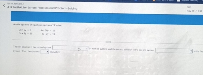 1ST HR AL C( IRA 1 
4-3: MathXL for Schooi: Practice and Problem-Solving Nov 19 - 11.59 DUE 
Are the systems of equations equivalent? Explain
2x+9y=5 4x+10y=10
3x+2y=19 3x+2y=19
The first equation in the second system □ 6° in the first system, and the second equation in the second system □ 
system. Thus, the systems □ equivalent in the fin