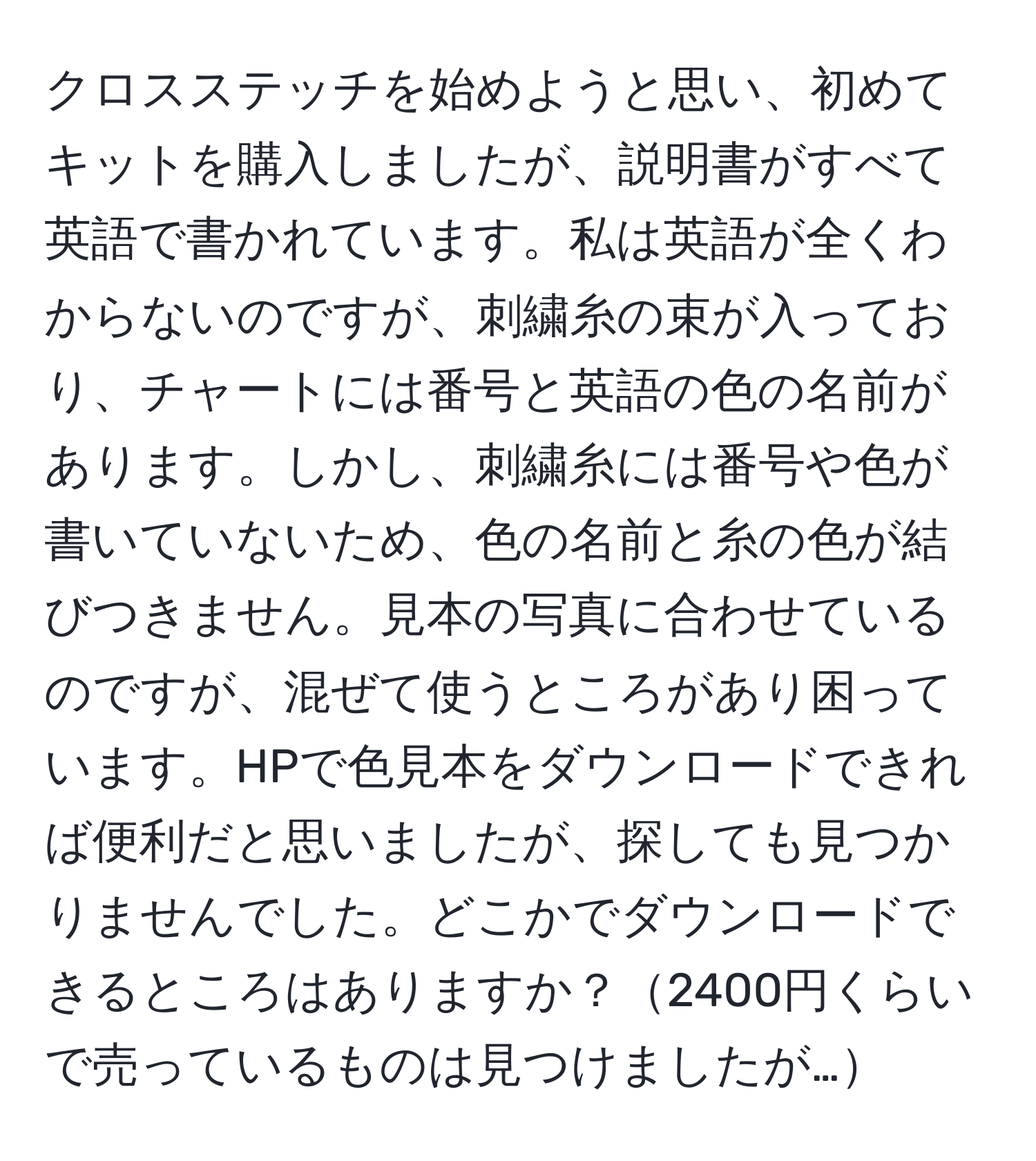 クロスステッチを始めようと思い、初めてキットを購入しましたが、説明書がすべて英語で書かれています。私は英語が全くわからないのですが、刺繍糸の束が入っており、チャートには番号と英語の色の名前があります。しかし、刺繍糸には番号や色が書いていないため、色の名前と糸の色が結びつきません。見本の写真に合わせているのですが、混ぜて使うところがあり困っています。HPで色見本をダウンロードできれば便利だと思いましたが、探しても見つかりませんでした。どこかでダウンロードできるところはありますか？2400円くらいで売っているものは見つけましたが…