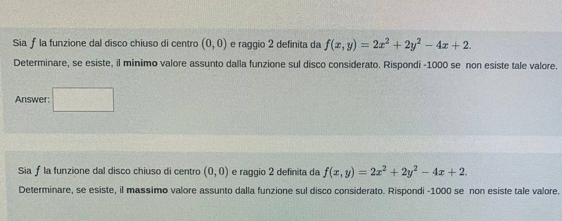 Siaf la funzione dal disco chiuso di centro (0,0) e raggio 2 definita da f(x,y)=2x^2+2y^2-4x+2. 
Determinare, se esiste, il minimo valore assunto dalla funzione sul disco considerato. Rispondi -1000 se non esiste tale valore. 
Answer: □ 
Sia fla funzione dal disco chiuso di centro (0,0) e raggio 2 definita da f(x,y)=2x^2+2y^2-4x+2. 
Determinare, se esiste, il massimo valore assunto dalla funzione sul disco considerato. Rispondi -1000 se non esiste tale valore.