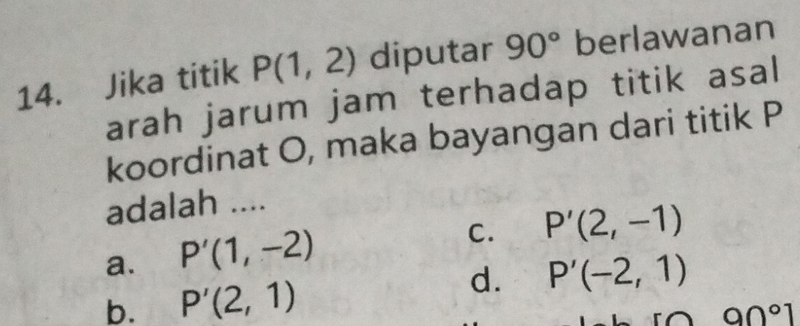 Jika titik P(1,2) diputar 90° berlawanan
arah jarum jam terhadap titik asal
koordinat O, maka bayangan dari titik P
adalah ....
a. P'(1,-2)
C. P'(2,-1)
d. P'(-2,1)
b. P'(2,1)
90°1