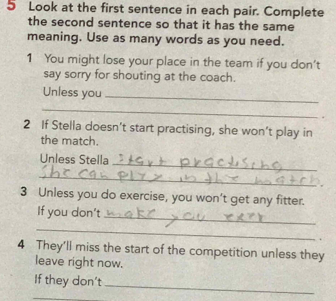 Look at the first sentence in each pair. Complete 
the second sentence so that it has the same 
meaning. Use as many words as you need. 
1 You might lose your place in the team if you don't 
say sorry for shouting at the coach. 
Unless you_ 
_ 
2 If Stella doesn’t start practising, she won’t play in 
the match. 
_ 
Unless Stella 
_ 
3 Unless you do exercise, you won't get any fitter. 
_ 
If you don't 
_ 
4 They'll miss the start of the competition unless they 
leave right now. 
If they don't_ 
_