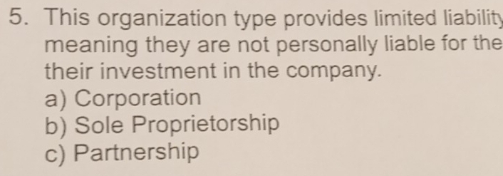 This organization type provides limited liability
meaning they are not personally liable for the
their investment in the company.
a) Corporation
b) Sole Proprietorship
c) Partnership