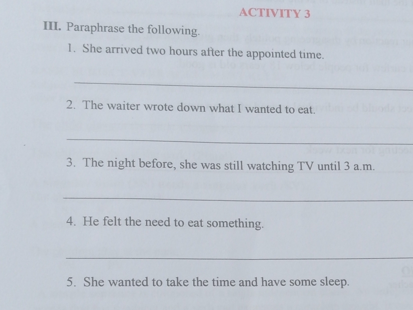 ACTIVITY 3 
III. Paraphrase the following. 
1. She arrived two hours after the appointed time. 
_ 
2. The waiter wrote down what I wanted to eat. 
_ 
3. The night before, she was still watching TV until 3 a.m. 
_ 
4. He felt the need to eat something. 
_ 
5. She wanted to take the time and have some sleep.