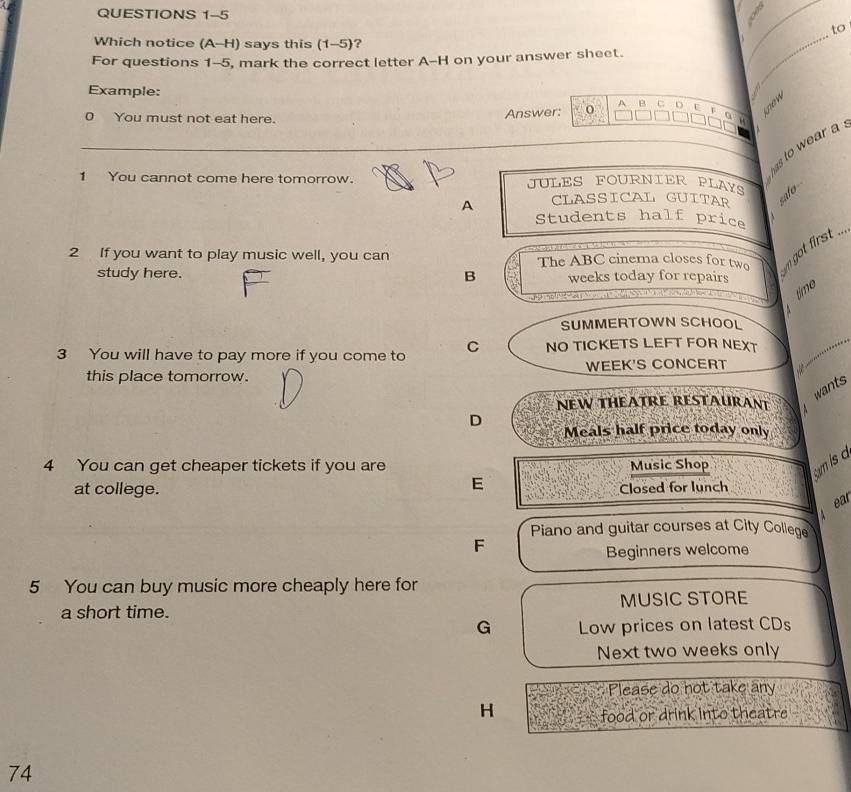 to 
Which notice (A-H) says this (1-5)? 
_ 
For questions 1-5, mark the correct letter A--H on your answer sheet. 
_ 

Example: A B C U 
Answer: 
a m 
0 You must not eat here. 
has to wear a 
1 You cannot come here tomorrow. JULES FOURNIER PLAYS 
A CLASSICAL GUITAR «afo 
、 
Students half price 
2 If you want to play music well, you can The ABC cinema closes for two o t first 
study here. B weeks today for repairs 
o d 
time 
SUMMERTOWN SCHOOL 
3 You will have to pay more if you come to C NO TICKETS LEFT FOR NEXT 
this place tomorrow. WEEK'S CONCERT 
NEW THEATRE RESTAURANT wants 
D Meals half price today only 
4 You can get cheaper tickets if you are Music Shop 
am is a 
E 
at college. Closed for lunch 
ear 
Piano and guitar courses at City College 
F 
Beginners welcome 
5 You can buy music more cheaply here for 
a short time. MUSIC STORE 
G Low prices on latest CDs 
Next two weeks only 
Please do not take any 
H food or drink into theatre 
74