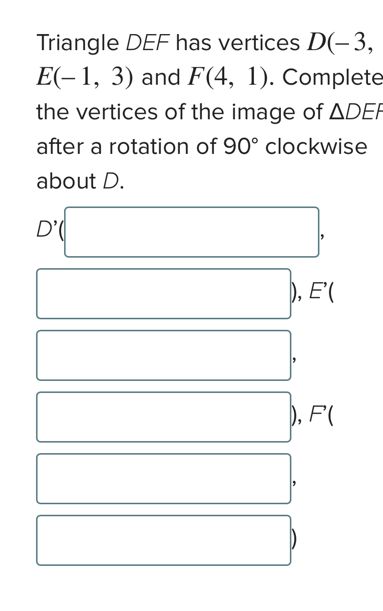 Triangle DEF has vertices D(-3,
E(-1,3) and F(4,1). Complete 
the vertices of the image of △ DEF
after a rotation of 90° clockwise 
about D.
D^(^,)( '(□ , 
□ ), E'(
□ ,
□ ), F(
□ ,
D