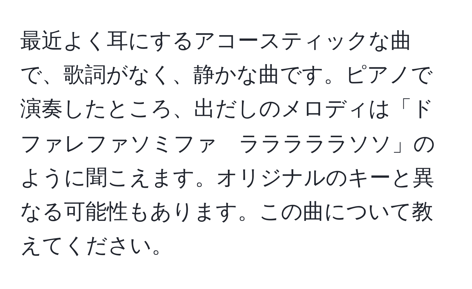 最近よく耳にするアコースティックな曲で、歌詞がなく、静かな曲です。ピアノで演奏したところ、出だしのメロディは「ドファレファソミファ　ラララララソソ」のように聞こえます。オリジナルのキーと異なる可能性もあります。この曲について教えてください。