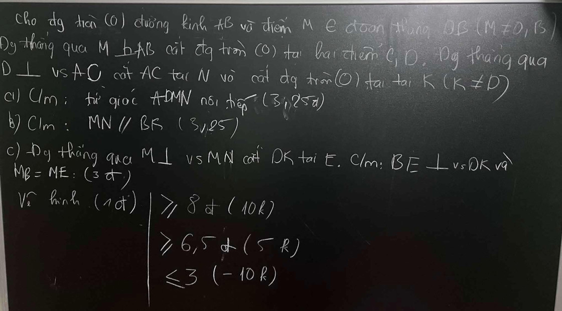 cho dg tran (6) duòng Rinh AB ā diém M e dóon tng OB(M!= 0,B)
Dg thang qua M bAB cair ctg trom (O) fai Qar zhein CD. Dg thang qua 
D L USAC cat AC ta( N vo cat dg tren(O) fāi tai k(k!= 0)
(1l) (lm; fù gioc A-DMN nói hep (3;2<5)
) CIm: MN1 BK (31,25)
() Dg thàng qua MI US MN caf DK tai E. Clm: BE⊥ v_5Dkvq
MB=ME:(3-t)
ve hina (not) ≥slant 8+(10R)
≥slant 6,5+(5R)
≤ 3(-10k)