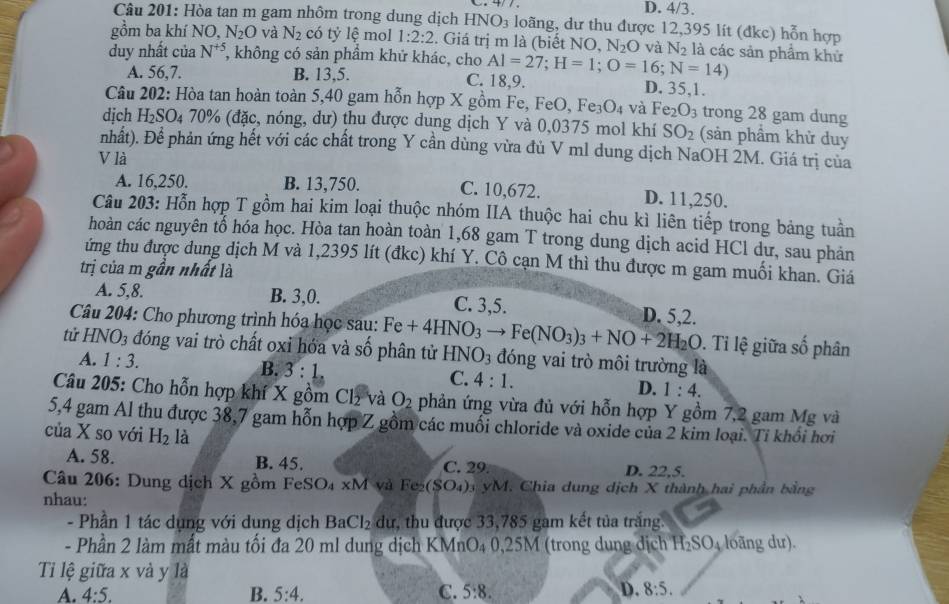 D. 4/3.
Câu 201: Hòa tan m gam nhôm trong dung dịch HNO_3 loãng, dư thu được 12,395 lít (đkc) hỗn hợp
gồm ba khí NO, N_2O và N_2 có tỷ lệ mol 1:2:2. Giá trị m là (biết NO, N_2O và N_2 là các sản phẩm khử
duy nhất của N^(+5) *, không có sản phẩm khử khác, cho Al=27;H=1;O=16;N=14)
A. 56,7. B. 13,5. C. 18,9. D. 35,1.
Câu 202: Hòa tan hoàn toàn 5,40 gam hỗn hợp X gồm Fe, FeO, Fe_3O_4 và Fe_2O_3 trong 28 gam dung
dịch H_2SO 04 70% (đặc, nóng, dư) thu được dung dịch Y và 0,0375 mol khí SO_2 (sản phẩm khử duy
nhất). Để phản ứng hết với các chất trong Y cần dùng vừa đủ V ml dung dịch NaOH 2M. Giá trị của
V là
A. 16,250. B. 13,750. C. 10,672. D. 11,250.
Câu 203: Hỗn hợp T gồm hai kim loại thuộc nhóm IIA thuộc hai chu kì liên tiếp trong bảng tuần
hoàn các nguyên tổ hóa học. Hòa tan hoàn toàn 1,68 gam T trong dung dịch acid HCl dư, sau phản
ứng thu được dung dịch M và 1,2395 lít (đkc) khí Y. Cô cạn M thì thu được m gam muối khan. Giá
trị của m gần nhất là
A. 5,8. B. 3,0. C. 3,5. D. 5,2.
Câu 204: Cho phương trình hóa học sau: .  Tỉ lệ giữa số phân
tử HNO_3 đóng vai trò chất oxi hớa và số phân tử Fe+4HNO_3to Fe(NO_3)_3+NO+2H_2O HNO_3 đóng vai trò môi trường là
A. 1:3. B. 3:1. C. 4:1. D. 1:4.
Câu 205: Cho hỗn hợp khí X gồm Cl₂ và O_2 phản ứng vừa đủ với hỗn hợp Y gồm 7,2 gam Mg và
5,4 gam Al thu được 38,7 gam hỗn hợp Z gồm các muối chloride và oxide của 2 kim loại. Tỉ khổi hơi
của X so với H_2 là
A. 58. B. 45. C. 29 D. 22,5.
Câu 206: Dung dịch X gồm FeSO₄ xM và Fe_2(SO_4) yM. Chia dung dịch X thành hai phần bằng
nhau:
- Phần 1 tác dụng với dung dịch Ba Cl_2 dư, thu được 33,785 gam kết tủa trắng.
- Phần 2 làm mất màu tối đa 20 ml dung dịch KMnO₄ 0,25M (trong dung dịch H₂SO₄ loãng dư).
Ti lệ giữa x và y là
A. 4:5. B. 5:4. C. 5:8. D. 8:5.