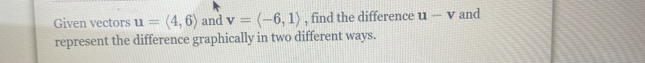 Given vectors u=langle 4,6rangle and v=langle -6,1rangle , find the difference u-v and 
represent the difference graphically in two different ways.