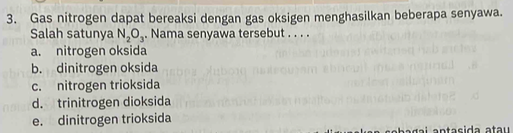 Gas nitrogen dapat bereaksi dengan gas oksigen menghasilkan beberapa senyawa.
Salah satunya N_2O_3. Nama senyawa tersebut . . . .
a. nitrogen oksida
b. dinitrogen oksida
c. nitrogen trioksida
d. trinitrogen dioksida
e. dinitrogen trioksida