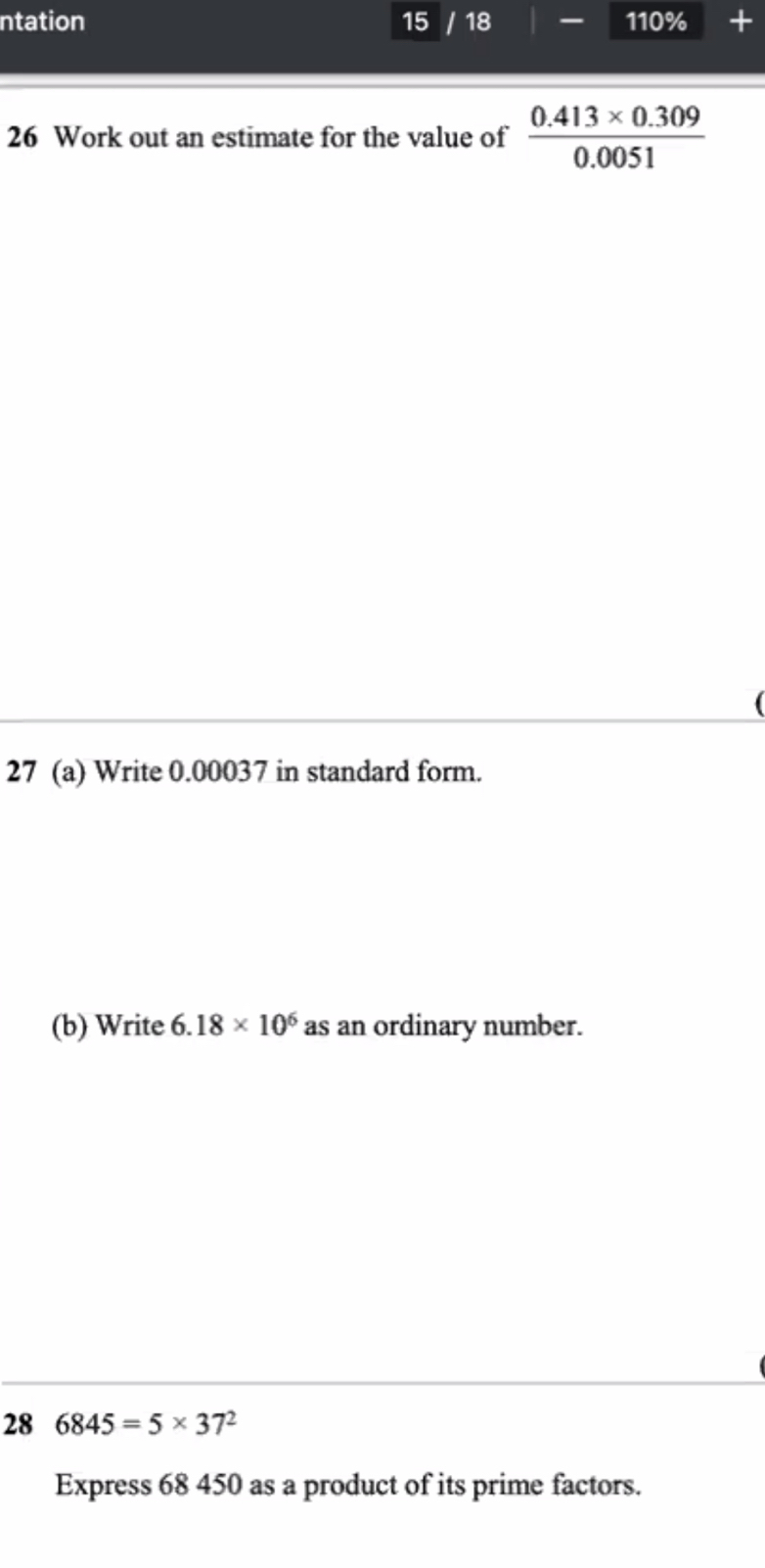 ntation 15 18 0% + 
11 
26 Work out an estimate for the value of  (0.413* 0.309)/0.0051 
27 (a) Write 0.00037 in standard form. 
(b) Write 6. 18* 10^6 as an ordinary number. 
28 6845=5* 37^2
Express 68 450 as a product of its prime factors.