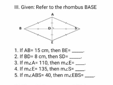 Given: Refer to the rhombus BASE 
1. If AB=15cm , then BE= _. 
2. If BD=8cm , then SD= _.. 
3. If m∠ A=110 , then m∠ E= _ 
4. If m∠ E=135 , then m∠ S= _ 
5. If m∠ ABS=40 , then m∠ EBS= _