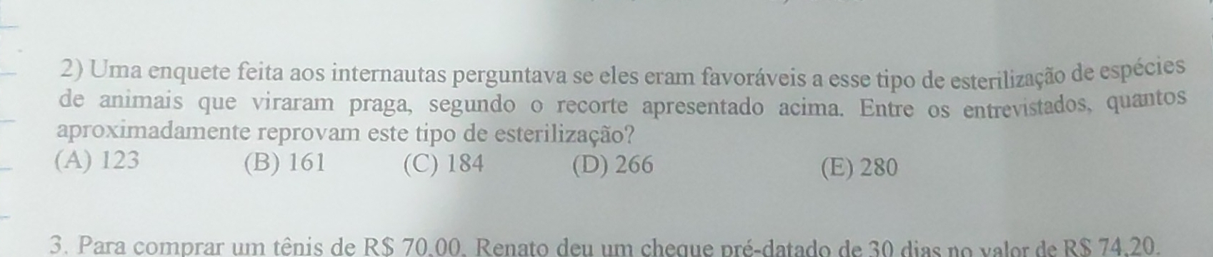 Uma enquete feita aos internautas perguntava se eles eram favoráveis a esse tipo de esterilização de espécies
de animais que viraram praga, segundo o recorte apresentado acima. Entre os entrevistados, quantos
aproximadamente reprovam este tipo de esterilização?
(A) 123 (B) 161 (C) 184 (D) 266 (E) 280
3. Para comprar um tênis de R$ 70,00. Renato deu um cheque pré-datado de 30 dias no valor de R$ 74,20.