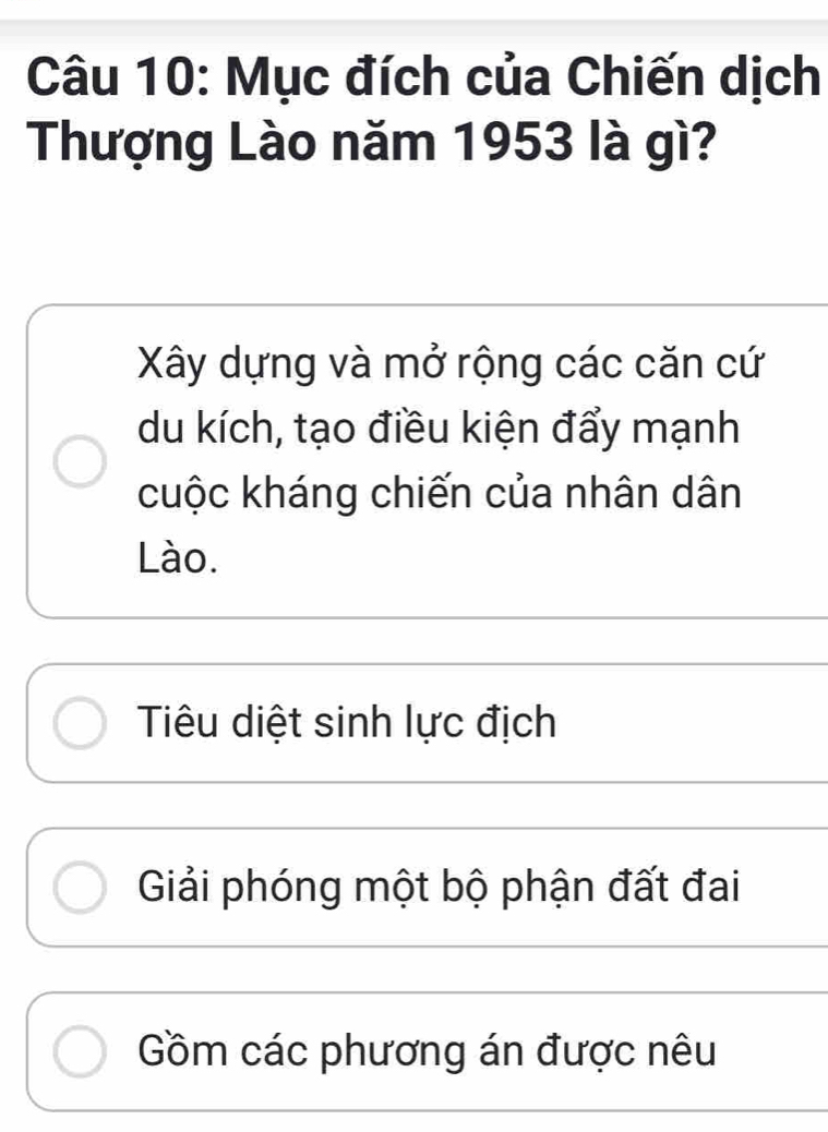 Mục đích của Chiến dịch
Thượng Lào năm 1953 là gì?
Xây dựng và mở rộng các căn cứ
du kích, tạo điều kiện đẩy mạnh
cuộc kháng chiến của nhân dân
Lào.
Tiêu diệt sinh lực địch
Giải phóng một bộ phận đất đai
Gồm các phương án được nêu