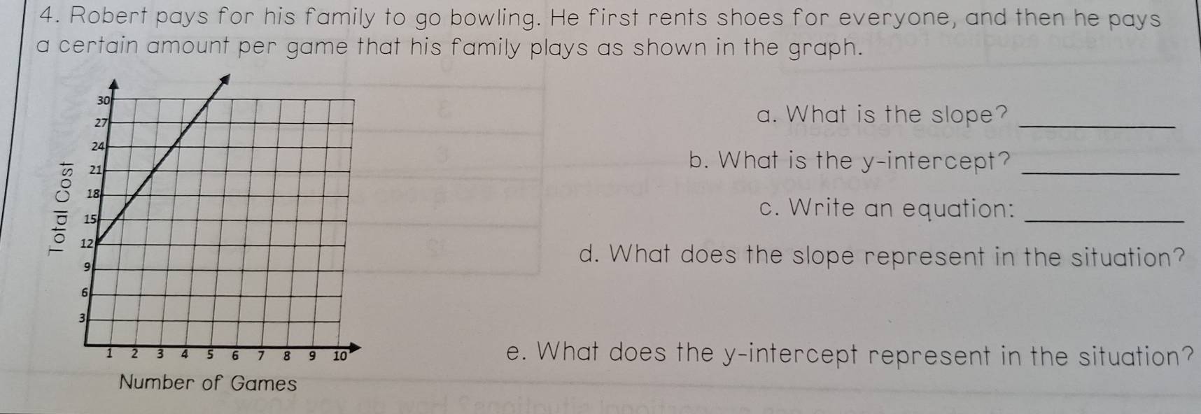 Robert pays for his family to go bowling. He first rents shoes for everyone, and then he pays 
a certain amount per game that his family plays as shown in the graph. 
a. What is the slope?_ 
b. What is the y-intercept?_ 
c. Write an equation:_ 
d. What does the slope represent in the situation? 
e. What does the y-intercept represent in the situation? 
Number of Games