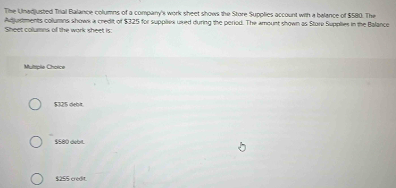 The Ulnadjusted Trial Balance columns of a company's work sheet shows the Store Supplies account with a balance of $580. The
Adjustments columns shows a credit of $325 for supplies used during the period. The amount shown as Store Supplies in the Balance
Sheet columns of the work sheet is:
Multiple Choice
$325 debit.
$580 debit.
$255 credit.