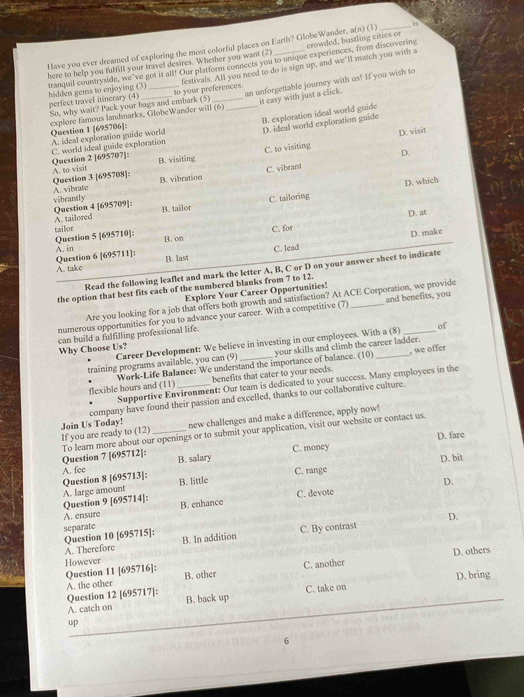 crowded, bustling cities or
Have you ever dreamed of exploring the most colorful places on Earth? GlobeWander, a(n) (1) _is
here to help you fulfill your travel desires. Whether you want (2) tranquil countryside, we’ve got it all! Our platform connects you to unique experiences, from discovering festivals. All you need to do is sign up, and we’ll match you with a
hidden gems to enjoying (3) _to your preferences.
explore famous landmarks, GlobeWander will (6) _an unforgettable journey with us! If you wish to
perfect travel itinerary (4)
So, why wait? Pack your bags and embark (5) it easy with just a click.
B. exploration ideal world guide
Question 1 [695706]:
D. ideal world exploration guide
A. ideal exploration guide world
D. visit
C. world ideal guide exploration
A. to visit C. to visiting
Question 2 [695707]: B. visiting
D.
Question 3 [695708]:
A. vibrate B. vibration C. vibrant
Question 4 [695709]: D. which
vibrantly
A. tailored B. tailor C. tailoring
tailor D. at
D. make
Question 5 [695710]: C. for
B. on
A. in C. lead
Question 6 [695711]: B. last
A. take
Read the following leaflet and mark the letter A, B, C or D on your answer sheet to indicate
the option that best fits each of the numbered blanks from 7 to 12.
Explore Your Career Opportunities!
Are you looking for a job that offers both growth and satisfaction? At ACE Corporation, we provide
numerous opportunities for you to advance your career. With a competitive (7) _and benefits, you
Why Choose Us? can build a fulfilling professional life.
Career Development: We believe in investing in our employees. With a (8) of
training programs available, you can (9) _your skills and climb the career ladder.
Work-Life Balance: We understand the importance of balance. (10) , we offer
flexible hours and (11) _benefits that cater to your needs.
Supportive Environment: Our team is dedicated to your success. Many employees in the
company have found their passion and excelled, thanks to our collaborative culture.
If you are ready to (12)_ new challenges and make a difference, apply now!
Join Us Today!
To learn more about our openings or to submit your application, visit our website or contact us
Question 7 [695712]: C. money D. fare
A. fee B. salary
D. bit
C. range
Question 8 [695713]: B. little D.
A. large amount
Question 9 [695714]: B. enhance
A. ensure C. devote
D.
separate
Question 10 [695715]: B. In addition
A. Therefore C. By contrast
However
Question 11 [695716]: C. another D. others
A. the other B. other
Question 12 [695717]: C. take on D. bring
A. catch on B. back up
up
6