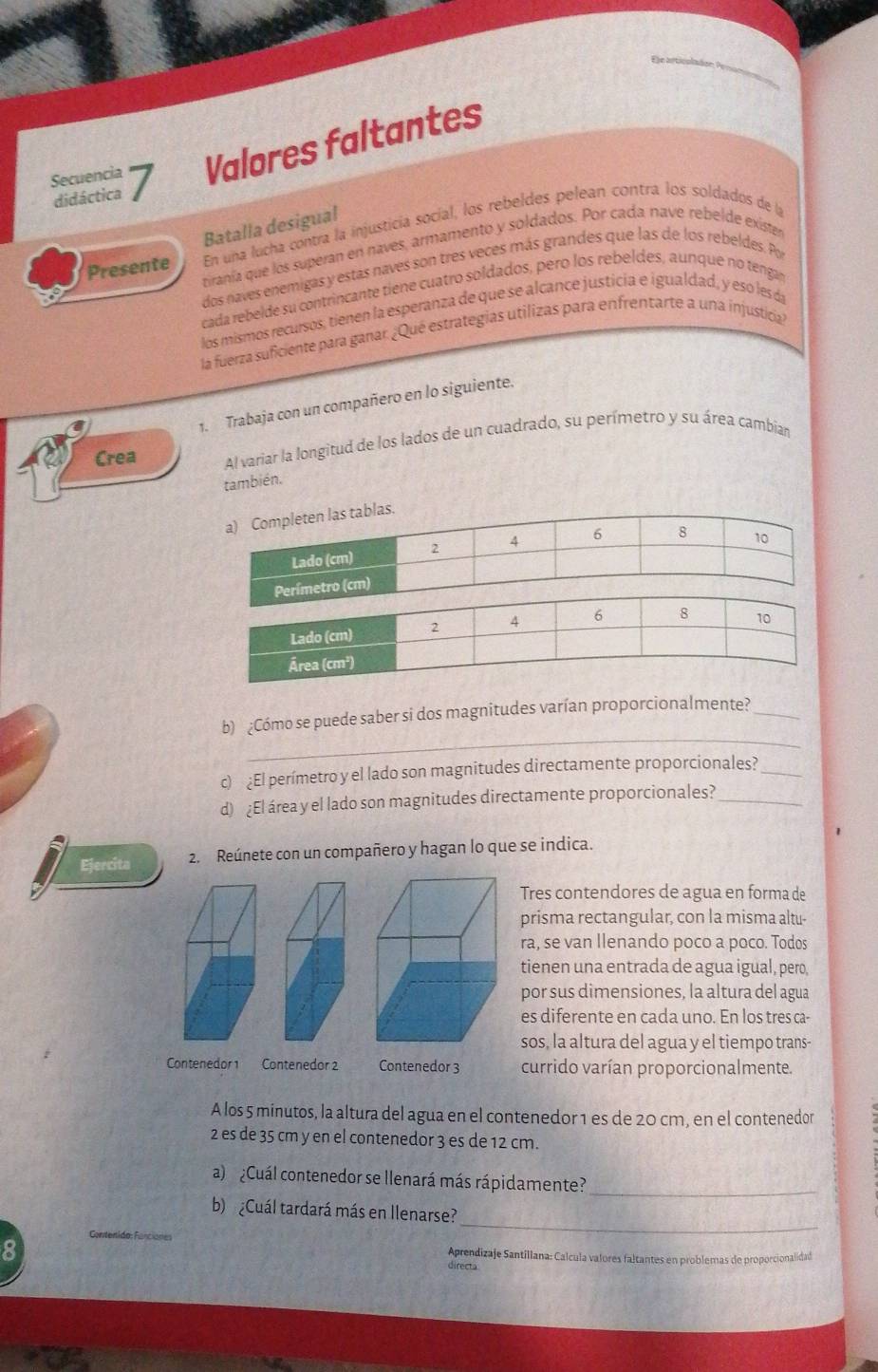 Secuencia Valores faltantes
didáctica
Batalla desigual
Presente En una lucha contra la injusticía socíal, los rebeldes pelean contra los soldados de la
riranía que los superan en naves, armamento y soldados. Por cada nave rebelde exister
dos naves enemigas y estas naves son tres veces más grandes que las de los rebeldes. Po
cada rebelde su contrincante tiene cuatro soldados, pero los rebeldes, aunque no tenga
los mismos recursos, tienen la esperanza de que se alcance justicia e igualdad, y esó les áa
la fuerza suficiente para ganar. ¿Qué estrategias utilizas para enfrentarte a una injusticia
1. Trabaja con un compañero en lo siguiente.
Crea Al variar la longitud de los lados de un cuadrado, su perímetro y su área cambian
también.
_
b) ¿Cómo se puede saber si dos magnitudes varían proporcionalmente?_
c) ¿El perímetro y el lado son magnitudes directamente proporcionales?_
d) ¿El área y el lado son magnitudes directamente proporcionales?_
Ejercita 2. Reúnete con un compañero y hagan lo que se indica.
Tres contendores de agua en forma de
prisma rectangular, con la misma altu-
ra, se van Ilenando poco a poco. Todos
tienen una entrada de agua igual, pero,
por sus dimensiones, la altura del agua
es diferente en cada uno. En los tres ca-
sos, la altura del agua y el tiempo trans-
Contenedor 1 Contenedor 2 Contenedor 3 currido varían proporcionalmente.
A los 5 minutos, la altura del agua en el contenedor 1 es de 20 cm, en el contenedor
2 es de 35 cm y en el contenedor 3 es de 12 cm.
a)  ¿Cuál contenedor se llenará más rápidamente?_
_
b) ¿Cuál tardará más en Ilenarse?
8
Aprendizaje Santillana: Calcula valores faltantes en problemas de proporcionalidad
directa