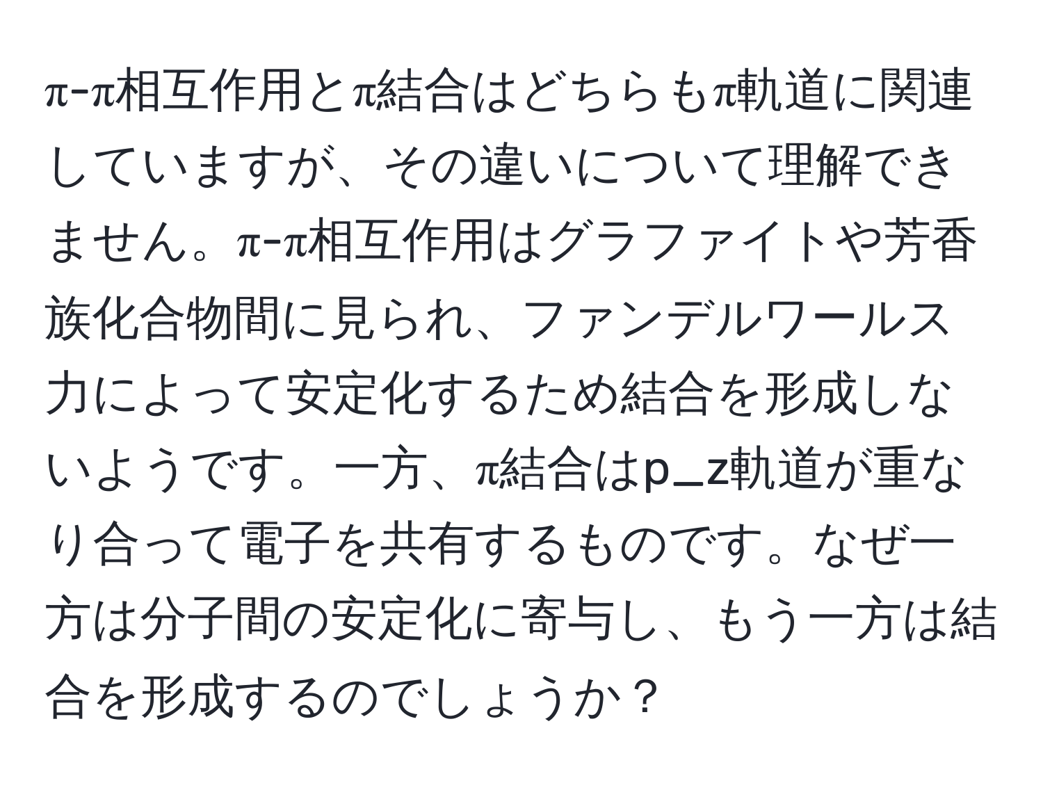 π-π相互作用とπ結合はどちらもπ軌道に関連していますが、その違いについて理解できません。π-π相互作用はグラファイトや芳香族化合物間に見られ、ファンデルワールス力によって安定化するため結合を形成しないようです。一方、π結合はp_z軌道が重なり合って電子を共有するものです。なぜ一方は分子間の安定化に寄与し、もう一方は結合を形成するのでしょうか？