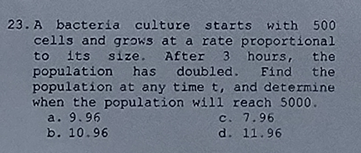 A bactería culture starts with 500
cells and grows at a rate proportional
to its size. After 3 hours, the
population has doubled. Find the
population at any time t, and determine
when the population will reach 5000.
a. 9.96 c、 7.96
b. 10.96 d. 11.96