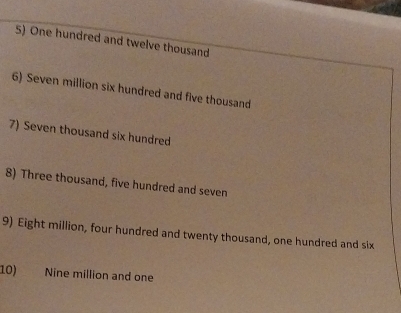 One hundred and twelve thousand 
6) Seven million six hundred and five thousand 
7) Seven thousand six hundred 
8) Three thousand, five hundred and seven 
9) Eight million, four hundred and twenty thousand, one hundred and six 
10) Nine million and one