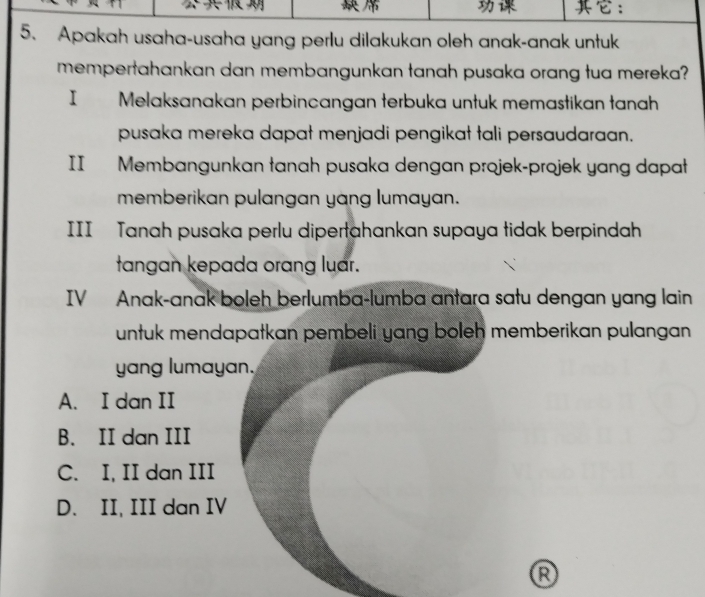 ：
5. Apakah usaha-usaha yang perlu dilakukan oleh anak-anak untuk
mempertahankan dan membangunkan tanah pusaka orang tua mereka?
I | Melaksanakan perbincangan terbuka untuk memastikan tanah
pusaka mereka dapat menjadi pengikat tali persaudaraan.
II Membangunkan tanah pusaka dengan projek-projek yang dapat
memberikan pulangan yang lumayan.
III Tanah pusaka perlu dipertahankan supaya tidak berpindah
tangan kepada orang luar.
IV Anak-anak boleh berlumba-lumba antara satu dengan yang lain
untuk mendapatkan pembeli yang boleh memberikan pulangan 
yang lumayan.
A. I dan II
B. II dan III
C. I, II dan III
D. II, III dan IV