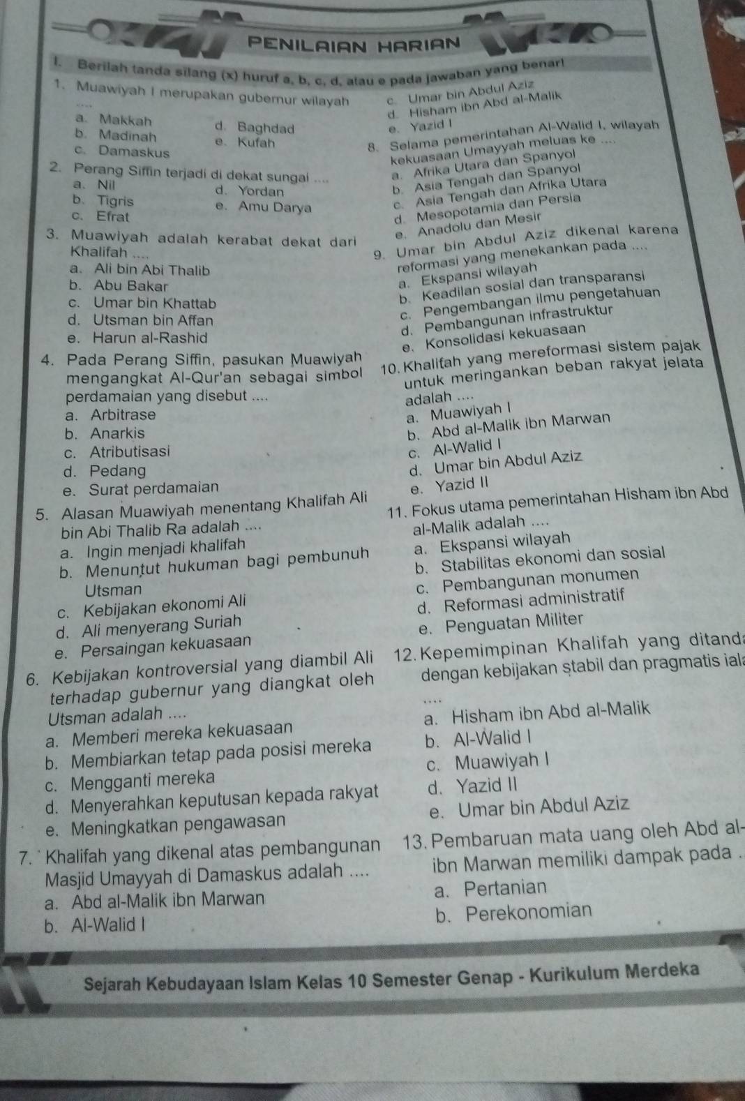 PENILAIAN HARIAN
l. Berilah tanda silang (x) huruf a, b, c, d, atau e pada jawaban yang benart
1. Muawiyah I merupakan gubernur wilayah c. Umar bin Abdul Aziz
d Hisham ibn Abd al-Malik
a. Makkah d. Baghdad e. Yazid I
b. Madinah e. Kufah
c. Damaskus
8. Selama pemerintahan Al-Walid I, wilayah
kekuasaan Umayyah meluas ke
2. Perang Siffin terjadi di dekat sungai ....
a. Afrika Utara dan Spanyol
a、 Nil d.Yordan
b. Asia Tengah dan Spanyol
b.Tigris e. Amu Darya
c. Asia Tengah dan Afrika Utara
c. Efrat
d. Mesopotamia dan Persia
3. Muawiyah adalah kerabat dekat dari
e. Anadolu dan Mesir
Khalifah ….
9. Umar bin Abdul Aziz dikenal karena
a. Ali bin Abi Thalib
reformasi yang menekankan pada ....
b. Abu Bakar
a. Ekspansi wilayah
c. Pengembangan ilmu pengetahuan
c. Umar bin Khattab
b. Keadilan sosial dan transparansi
d. Pembangunan infrastruktur
d. Utsman bin Affan
e. Harun al-Rashid
e. Konsolidasi kekuasaan
4. Pada Perang Siffin, pasukan Muawiyah
mengangkat Al-Qur'an sebagai simbol 10. Khalifah yang mereformasi sistem pajak
untuk meringankan beban rakyat jelata
perdamaian yang disebut ....
adalah ....
a. Arbitrase a. Muawiyah I
b. Anarkis
b. Abd al-Malik ibn Marwan
c. Atributisasi
c. Al-Walid I
d. Pedang
d. Umar bin Abdul Aziz
e. Surat perdamaian
5. Alasan Muawiyah menentang Khalifah Ali e. Yazid II
bin Abi Thalib Ra adalah .... 11. Fokus utama pemerintahan Hisham ibn Abd
a. Ingin menjadi khalifah al-Malik adalah ....
b. Menuntut hukuman bagi pembunuh a. Ekspansi wilayah
b. Stabilitas ekonomi dan sosial
Utsman
c. Kebijakan ekonomi Ali c. Pembangunan monumen
d. Ali menyerang Suriah d. Reformasi administratif
e. Persaingan kekuasaan e. Penguatan Militer
12. Kepemimpinan Khalifah yang ditand:
6. Kebijakan kontroversial yang diambil Ali dengan kebijakan ṣtabil dan pragmatis iala
terhadap gubernur yang diangkat oleh
Utsman adalah ....
a. Memberi mereka kekuasaan a. Hisham ibn Abd al-Malik
b. Membiarkan tetap pada posisi mereka b. Al-Walid I
c. Mengganti mereka c. Muawiyah I
d. Menyerahkan keputusan kepada rakyat d. Yazid II
e. Meningkatkan pengawasan e. Umar bin Abdul Aziz
7. * Khalifah yang dikenal atas pembangunan 13. Pembaruan mata uang oleh Abd al-
Masjid Umayyah di Damaskus adalah .... ibn Marwan memiliki dampak pada .
a. Abd al-Malik ibn Marwan a、 Pertanian
b. Al-Walid I b. Perekonomian
Sejarah Kebudayaan Islam Kelas 10 Semester Genap - Kurikulum Merdeka