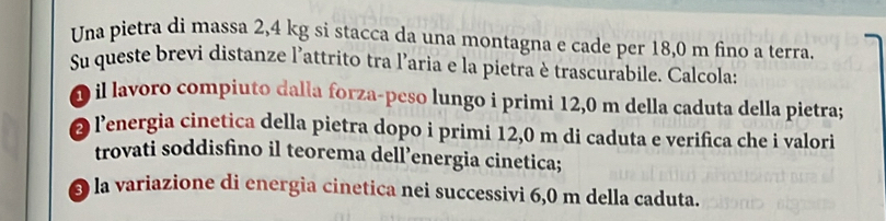 Una pietra di massa 2,4 kg si stacca da una montagna e cade per 18,0 m fino a terra. 
Su queste brevi distanze l'attrito tra l’aria e la pietra è trascurabile. Calcola: 
O il lavoro compiuto dalla forza-peso lungo i primi 12,0 m della caduta della pietra; 
2 lenergia cinetica della pietra dopo i primi 12,0 m di caduta e verifica che i valori 
trovati soddisfino il teorema dell’energia cinetica; 
O la variazione di energia cinetica nei successivi 6,0 m della caduta.