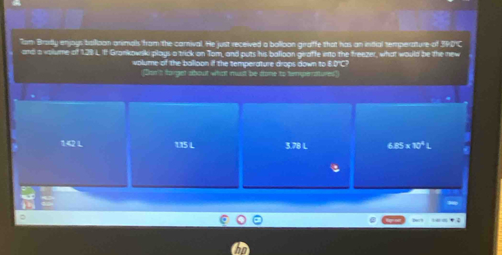 Tom Bradly enjoys ballioon animals from the camival. He just received a balloon giraffe that has an indial temperature of 390 ℃
and a valume of 128 L Iff Grankowski plays a trick on Tom, and puts his balloon giraffe into the freezer, what would be the new
volume of the balloon if the temperature drops down to 8.0°C?
([Don't forget about what must be tome to temperatures)
1.42 L 115 L 3.78 L 6.85* 10^4L
Dec?
